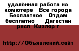 удалённая работа на комютере - Все города Бесплатное » Отдам бесплатно   . Дагестан респ.,Кизляр г.